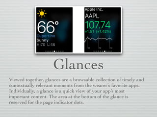 Glances
Viewed together, glances are a browsable collection of timely and
contextually relevant moments from the wearer’s favorite apps.
Individually, a glance is a quick view of your app’s most
important content. The area at the bottom of the glance is
reserved for the page indicator dots.
 