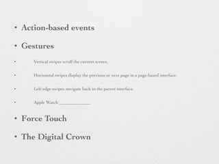 • Action-based events
• Gestures
• Vertical swipes scroll the current screen.
• Horizontal swipes display the previous or next page in a page-based interface.
• Left edge swipes navigate back to the parent interface.
• Apple Watch
• Force Touch
• The Digital Crown
 
