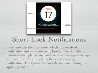 Short-Look Notiﬁcations
Short looks let the user know which app received a
notiﬁcation and are visible only brieﬂy. The short-look
interface is template-based and contains the app name, app
icon, and the title string from the accompanying
notiﬁcation. The system displays the app name using the
app’s key color.
 