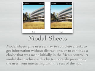 Modal Sheets
Modal sheets give users a way to complete a task, to
get information without distractions, or to continue a
choice that was made initially in the Menu control. A
modal sheet achieves this by temporarily preventing
the user from interacting with the rest of the app.
 