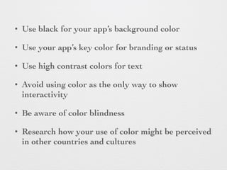 • Use black for your app’s background color
• Use your app’s key color for branding or status
• Use high contrast colors for text
• Avoid using color as the only way to show
interactivity
• Be aware of color blindness
• Research how your use of color might be perceived
in other countries and cultures
 