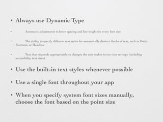 • Always use Dynamic Type
• Automatic adjustments to letter spacing and line height for every font size
• The ability to specify different text styles for semantically distinct blocks of text, such as Body,
Footnote, or Headline
• Text that responds appropriately to changes the user makes to text size settings (including
accessibility text sizes)
• Use the built-in text styles whenever possible
• Use a single font throughout your app
• When you specify system font sizes manually,
choose the font based on the point size
 
