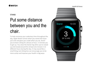 Health & Fitness
STANDSTAND
Put some distance
between you and the
chair.
To help minimize your sedentary time throughout the 
day, Apple Watch senses when you stand and move 
just a bit and gives you credit when you do. And if 
you’ve been sitting for almost an hour, it reminds you 
to get up. You close the Stand ring when you’ve stood 
up and moved around for at least one minute in 12 
different hours during the day. It may sound like a 
small thing, but sitting less can encourage you to be 
more active and improve your health in big ways.
 