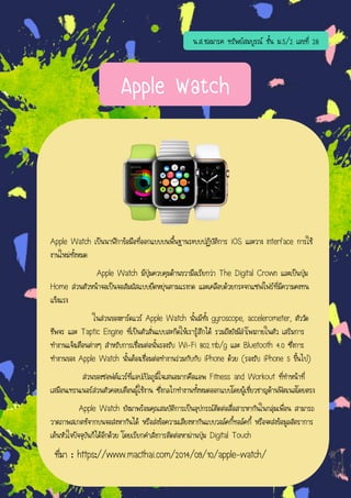 Apple Watch
Apple Watch เป็นนาฬิกาข้อมือที่ออกแบบบนพื้นฐานระบบปฏิบัติการ iOS และวาง interface การใช้
งานใหม่ทั้งหมด
Apple Watch มีปุ่มควบคุมด้านขวามือเรียกว่า The Digital Crown และเป็นปุ่ม
Home ส่วนตัวหน้าจอเป็นจอสัมผัสแบบยืดหยุ่นตามแรงกด และเคลือบด้วยกระจกแซฟไฟร์ที่มีความคงทน
แข็งแรง
ในส่วนของฮาร์ดแวร์ Apple Watch นั้นมีทั้ง gyroscope, accelerometer, ตัววัด
ชีพจร และ Taptic Engine ที่เป็นตัวสั่นแบบสะกิดให้เรารู้สึกได้ รวมถึงยังมีลาโพงภายในตัว เสริมการ
ทางานแจ้งเตือนต่างๆ สาหรับการเชื่อมต่อนั้นรองรับ Wi-Fi 802.11b/g และ Bluetooth 4.0 ซึ่งการ
ทางานของ Apple Watch นั้นต้องเชื่อมต่อทางานร่วมกับกับ iPhone ด้วย (รองรับ iPhone 5 ขึ้นไป)
ส่วนของซอฟต์แวร์ที่แอปเปิลภูมิใจเสนอมากคือแอพ Fitness and Workout ที่ทาหน้าที่
เสมือนเทรนเนอร์ส่วนตัวคอยเตือนผู้ใช้งาน ซึ่งกลไกทางานทั้งหมดออกแบบโดยผู้เชี่ยวชาญด้านฟิตเนสโดยตรง
Apple Watch ยังมาพร้อมคุณสมบัติการเป็นอุปกรณ์ติดต่อสื่อสารหากันในกลุ่มเพื่อน สามารถ
วาดภาพสเกตช์จากบนจอส่งหากันได้ หรือส่งข้อความเสียงหากันแบบวอล์คกี้ทอล์คกี้ หรือจะส่งข้อมูลอัตราการ
เต้นหัวใจปัจจุบันก็ได้อีกด้วย โดยเรียกคาสั่งการติดต่อหาผ่านปุ่ม Digital Touch
ที่มา : https://www.macthai.com/2014/09/10/apple-watch/
น.ส.ชลมารค ทรัพย์สมบูรณ์ ชั้น ม.5/2 เลขที่ 28
 