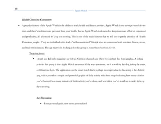 10
Apple Watch
Health-Conscious Consumers:
• A popular feature of the Apple Watch is the ability to track health and fitness product. Apple Watch is our most personal device
ever, and there’s nothing more personal than your health. Just as Apple Watch is designed to keep you more efficient, organized,
and productive, it’s also made to keep you moving. This is one of the main features that we will use to get the attention of Health-
Conscious people. They are individuals who lead a “wellness-oriented” lifestyle who are concerned with nutrition, fitness, stress,
and their environment. The age that we’re looking at for this group is somewhere between 33-49.
Targeting them:
▪ Health and Lifestyle magazines as well as Nutrition channels are where we can find this demographic. A selling
point to this group is that Apple Watch measures all the ways you move, such as walking the dog, taking the stairs,
or lifting your kids. The application on the smart watch that’s perhaps most appealing to this group is the Activity
app, which provides a simple and powerful graphic of daily activity with three rings indicating how many calories
you’ve burned, how many minutes of brisk activity you’ve done, and how often you’ve stood up in order to keep
them moving.
Key Messaging:
• Your personal goals, now more personalized
 