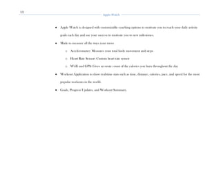 11
Apple Watch
• Apple Watch is designed with customizable coaching options to motivate you to reach your daily activity
goals each day and use your success to motivate you to new milestones.
• Made to measure all the ways your move
o Accelerometer: Measures your total body movement and steps
o Heart Rate Sensor: Custom heart rate sensor
o Wi-Fi and GPS: Gives accurate count of the calories you burn throughout the day
• Workout Application to show real-time stats such as time, distance, calories, pace, and speed for the most
popular workouts in the world.
• Goals, Progress Updates, and Workout Summary.
 