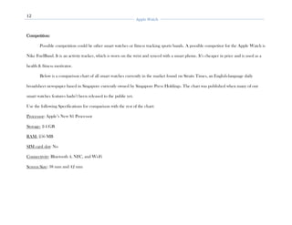 12
Apple Watch
Competition:
Possible competition could be other smart watches or fitness tracking sports bands. A possible competitor for the Apple Watch is
Nike FuelBand. It is an activity tracker, which is worn on the wrist and synced with a smart phone. It’s cheaper in price and is used as a
health & fitness motivator.
Below is a comparison chart of all smart watches currently in the market found on Straits Times, an English-language daily
broadsheet newspaper based in Singapore currently owned by Singapore Press Holdings. The chart was published when many of our
smart watches features hadn’t been released to the public yet.
Use the following Specifications for comparison with the rest of the chart:
Processor: Apple’s New S1 Processor
Storage: 2-4 GB
RAM: 256 MB
SIM card slot: No
Connectivity: Bluetooth 4, NFC, and Wi-Fi
Screen Size: 38 mm and 42 mm
 