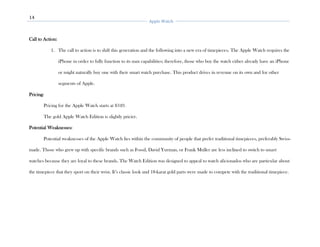 14
Apple Watch
Call to Action:
1. The call to action is to shift this generation and the following into a new era of timepieces. The Apple Watch requires the
iPhone in order to fully function to its max capabilities; therefore, those who buy the watch either already have an iPhone
or might naturally buy one with their smart watch purchase. This product drives in revenue on its own and for other
segments of Apple.
Pricing:
Pricing for the Apple Watch starts at $349.
The gold Apple Watch Edition is slightly pricier.
Potential Weaknesses:
Potential weaknesses of the Apple Watch lies within the community of people that prefer traditional timepieces, preferably Swiss-
made. Those who grew up with specific brands such as Fossil, David Yurman, or Frank Muller are less inclined to switch to smart
watches because they are loyal to these brands. The Watch Edition was designed to appeal to watch aficionados who are particular about
the timepiece that they sport on their wrist. It’s classic look and 18-karat gold parts were made to compete with the traditional timepiece.
 