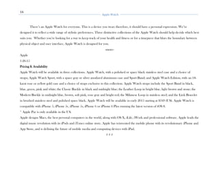 16
Apple Watch
There’s an Apple Watch for everyone. This is a device you wear; therefore, it should have a personal expression. We’ve
designed it to reflect a wide range of stylistic preferences. Three distinctive collections of the Apple Watch should help decide which best
suits you. Whether you’re looking for a way to keep track of your health and fitness or for a timepiece that blurs the boundary between
physical object and user interface, Apple Watch is designed for you.
-more-
Apple
1-26-15
Pricing & Availability
Apple Watch will be available in three collections. Apple Watch, with a polished or space black stainless steel case and a choice of
straps; Apple Watch Sport, with a space gray or silver anodized aluminum case and Sport Band; and Apple Watch Edition, with an 18-
karat rose or yellow gold case and a choice of straps exclusive to this collection. Apple Watch straps include the Sport Band in black,
blue, green, pink and white; the Classic Buckle in black and midnight blue; the Leather Loop in bright blue, light brown and stone; the
Modern Buckle in midnight blue, brown, soft pink, rose gray and bright red; the Milanese Loop in stainless steel; and the Link Bracelet
in brushed stainless steel and polished space black. Apple Watch will be available in early 2015 starting at $349 (US). Apple Watch is
compatible with iPhone 5, iPhone 5c, iPhone 5s, iPhone 6 or iPhone 6 Plus running the latest version of iOS 8.
* Apple Pay is only available in the US.
Apple designs Macs, the best personal computers in the world, along with OS X, iLife, iWork and professional software. Apple leads the
digital music revolution with its iPods and iTunes online store. Apple has reinvented the mobile phone with its revolutionary iPhone and
App Store, and is defining the future of mobile media and computing devices with iPad.
# # #
 