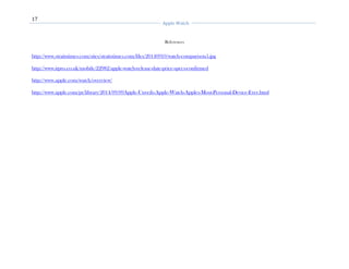 17
Apple Watch
References
http://www.straitstimes.com/sites/straitstimes.com/files/20140910/watch-comparison5.jpg
http://www.itpro.co.uk/mobile/22982/apple-watch-release-date-price-specs-confirmed
http://www.apple.com/watch/overview/
http://www.apple.com/pr/library/2014/09/09Apple-Unveils-Apple-Watch-Apples-Most-Personal-Device-Ever.html
 