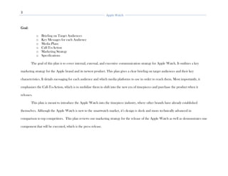 3
Apple Watch
Goal:
o Briefing on Target Audiences
o Key Messages for each Audience
o Media Plans
o Call-To-Action
o Marketing Strategy
o Specifications
The goal of this plan is to cover internal, external, and executive communication strategy for Apple Watch. It outlines a key
marketing strategy for the Apple brand and its newest product. This plan gives a clear briefing on target audiences and their key
characteristics. It details messaging for each audience and which media platforms to use in order to reach them. Most importantly, it
emphasizes the Call-To-Action, which is to mobilize them to shift into the new era of timepieces and purchase the product when it
releases.
This plan is meant to introduce the Apple Watch into the timepiece industry, where other brands have already established
themselves. Although the Apple Watch is new to the smartwatch market, it’s design is sleek and more technically advanced in
comparison to top competitors. This plan reviews our marketing strategy for the release of the Apple Watch as well as demonstrates one
component that will be executed, which is the press release.
 