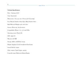 5
Apple Watch
Technical Specifications:
Price: Starting at $349
Type: Smartwatch
Dimensions: Two case sizes- 38 mm and 42 mm high
Case Material: Stainless Steel, Space Black Stainless Steel
Band Material: Multiple styles and colors
Sensors: Heart rate, Accelerometer
Compatibility: iPhone 5, 5c, 5s, 6 and 6 Plus
Operating system: Watch OS
CPU: Apple S1
Memory: 256 MB
Storage: 2GB or 4GB Flash storage
Display: Sapphire Crystal strengthened Ion-X glass
Sound: Speaker output
Other outputs: Taptic Engine, speaker
Controller input: Multi-touch Retina Display
 