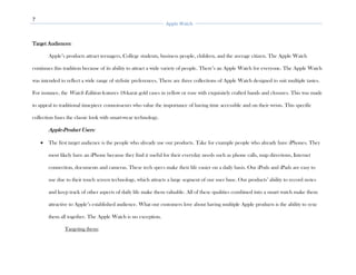 7
Apple Watch
Target Audiences:
Apple’s products attract teenagers, College students, business people, children, and the average citizen. The Apple Watch
continues this tradition because of its ability to attract a wide variety of people. There’s an Apple Watch for everyone. The Apple Watch
was intended to reflect a wide range of stylistic preferences. There are three collections of Apple Watch designed to suit multiple tastes.
For instance, the Watch Edition features 18-karat gold cases in yellow or rose with exquisitely crafted bands and closures. This was made
to appeal to traditional timepiece connoisseurs who value the importance of having time accessible and on their wrists. This specific
collection fuses the classic look with smart-wear technology.
Apple-Product Users:
• The first target audience is the people who already use our products. Take for example people who already have iPhones. They
most likely have an iPhone because they find it useful for their everyday needs such as phone calls, map directions, Internet
connection, documents and cameras. These tech specs make their life easier on a daily basis. Our iPods and iPads are easy to
use due to their touch screen technology, which attracts a large segment of our user base. Our products’ ability to record notes
and keep track of other aspects of daily life make them valuable. All of these qualities combined into a smart watch make them
attractive to Apple’s established audience. What our customers love about having multiple Apple products is the ability to sync
them all together. The Apple Watch is no exception.
Targeting them:
 