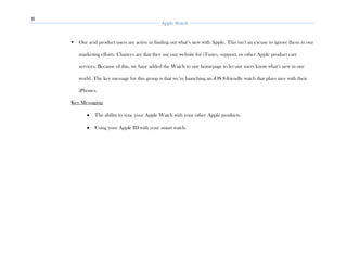 8
Apple Watch
▪ Our avid product users are active in finding out what’s new with Apple. This isn’t an excuse to ignore them in our
marketing efforts. Chances are that they use our website for iTunes, support, or other Apple product care
services. Because of this, we have added the Watch to our homepage to let our users know what’s new in our
world. The key message for this group is that we’re launching an iOS 8-friendly watch that plays nice with their
iPhones.
Key Messaging:
• The ability to sync your Apple Watch with your other Apple products.
• Using your Apple ID with your smart watch.
 
