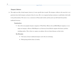 9
Apple Watch
Timepiece Collectors:
• This might seem like a broad category, however, it’s more specific than it sounds. The timepiece collector is the man who is very
particular about which timepiece and pair of shoes he wears. He is very organized and pays attention to small details, which adds
to his professionalism. This man is very a connoisseur of Swiss-made watches and has grown up with brands that produce
traditional wrist-wear
Targeting them:
▪ One of the most popular timepiece magazines is WatchTime. Between this and Robb Report magazine, we can
target our timepiece collectors. Robb Report is an American, luxury-lifestyle magazine that features products
including watches. This is where we capture our audience who care about what goes on their wrists.
Key Messaging:
• The fusion of classic traditional timepiece style with new technology.
• Moving along with the future of watches
 