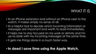 WHAT IT IS
• Its an iPhone extansion and without an iPhone next to the
watch, it makes simply no sense at all.
• Its a hel...