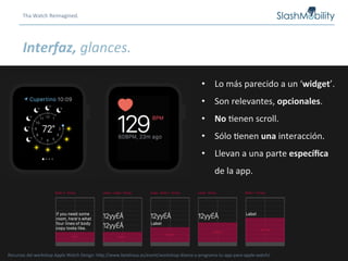 Tha	
  Watch	
  Reimagined.	
  
Interfaz,	
  glances.	
  
•  Lo	
  más	
  parecido	
  a	
  un	
  ‘widget’.	
  
•  Son	
  relevantes,	
  opcionales.	
  
•  No	
  Renen	
  scroll.	
  
•  Sólo	
  Renen	
  una	
  interacción.	
  
•  Llevan	
  a	
  una	
  parte	
  especíﬁca	
  
de	
  la	
  app.	
  
Recursos	
  del	
  workshop	
  Apple	
  Watch	
  Design:	
  hCp://www.betahaus.es/event/workshop-­‐disena-­‐y-­‐programa-­‐tu-­‐app-­‐para-­‐apple-­‐watch/	
  
 