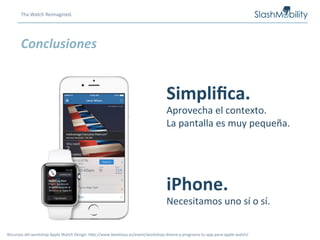Conclusiones	
  
Tha	
  Watch	
  Reimagined.	
  
Simpliﬁca.	
  
Aprovecha	
  el	
  contexto.	
  
La	
  pantalla	
  es	
  muy	
  pequeña.	
  
iPhone.	
  
Necesitamos	
  uno	
  sí	
  o	
  sí.	
  
Recursos	
  del	
  workshop	
  Apple	
  Watch	
  Design:	
  hCp://www.betahaus.es/event/workshop-­‐disena-­‐y-­‐programa-­‐tu-­‐app-­‐para-­‐apple-­‐watch/	
  
 