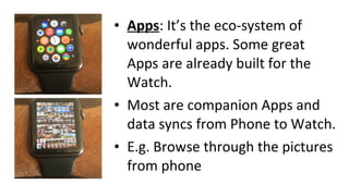 • Apps: It’s the eco-system of
wonderful apps. Some great
Apps are already built for the
Watch.
• Most are companion Apps and
data syncs from Phone to Watch.
• E.g. Browse through the pictures
from phone
 