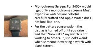 • Monochrome Screen: For $400+ would
I get only a monochrome screen? Most
expensive watches are colorful,
carefully crafted and Apple Watch does
not look like one.
• For the battery conservation, the
display is turned off until you raise it,
and that *looks like* my watch is not
working to others. It just looks weird
when someone is wearing a watch with
blank screen.
 