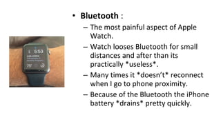 • Bluetooth :
– The most painful aspect of Apple
Watch.
– Watch looses Bluetooth for small
distances and after than its
practically *useless*.
– Many times it *doesn’t* reconnect
when I go to phone proximity.
– Because of the Bluetooth the iPhone
battery *drains* pretty quickly.
 