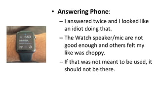 • Answering Phone:
– I answered twice and I looked like
an idiot doing that.
– The Watch speaker/mic are not
good enough and others felt my
like was choppy.
– If that was not meant to be used, it
should not be there.
 