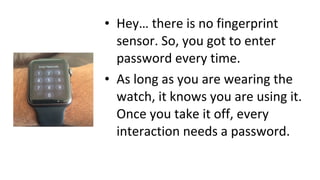 • Hey… there is no fingerprint
sensor. So, you got to enter
password every time.
• As long as you are wearing the
watch, it knows you are using it.
Once you take it off, every
interaction needs a password.
 