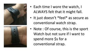 • Each time I wore the watch, I
ALWAYS felt that it might fall.
• It just doesn’t *feel* as secure as
conventional watch strap.
• Note : Of course, this is the sport
Watch but not sure if I want to
spend more $s for a
conventional strap.
 