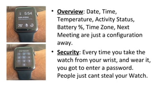 • Overview: Date, Time,
Temperature, Activity Status,
Battery %, Time Zone, Next
Meeting are just a configuration
away.
• Security: Every time you take the
watch from your wrist, and wear it,
you got to enter a password.
People just cant steal your Watch.
 