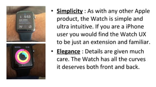 • Simplicity : As with any other Apple
product, the Watch is simple and
ultra intuitive. If you are a iPhone
user you would find the Watch UX
to be just an extension and familiar.
• Elegance : Details are given much
care. The Watch has all the curves
it deserves both front and back.
 