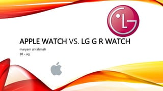 APPLE WATCH VS. LG G R WATCH
maryam al rahmah
10 - ag
 
