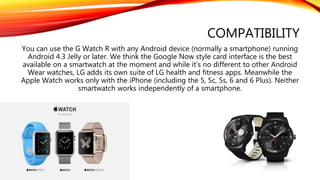 COMPATIBILITY
You can use the G Watch R with any Android device (normally a smartphone) running
Android 4.3 Jelly or later. We think the Google Now style card interface is the best
available on a smartwatch at the moment and while it's no different to other Android
Wear watches, LG adds its own suite of LG health and fitness apps. Meanwhile the
Apple Watch works only with the iPhone (including the 5, 5c, 5s, 6 and 6 Plus). Neither
smartwatch works independently of a smartphone.
 