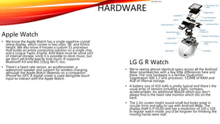 HARDWARE
Apple Watch
• We know the Apple Watch has a single sapphire-crystal
retina display, which comes in two sizes: 38- and 42mm
height. We also know it houses a custom S1 processor
that builds an entire computing solution on a single chip,
and a unique Taptic Engine. And there must be some sort
of internal storage, since it is possible to store music, but
we don't yet know exactly how much. It supports
Bluetooth 4.0 and 802.11b/g Wi-Fi, too.
• There's a heart-rate sensor, an accelerometer, a
waterproof speaker and support for wireless charging,
although the Apple Watch depends on a companion
iPhone for GPS. A digital crown is used alongside touch
input to interact with the Apple Watch.
LG G R Watch
• We're seeing almost identical specs across all the Android
Wear smartwatches with a few little differences here and
there. The core hardware is a familiar Qualcomm
Snapdragon 400 1.2 GHz processor, 512MB of RAM and
4GB of internal storage.
• A battery size of 410 mAh is pretty typical and there's the
usual array of sensors including a gyro, compass,
accelerometer. An additional feature which you don't
always find is the heart rate monitor which sits on the
back.
• The 1.3in screen might sound small but looks great in
circular form and easy to use with Android Wear. The
display itself is P-OLED and has a resolution of 320 x 320.
In regular watch mode, you'd be forgiven for thinking the
moving hands were real.
 