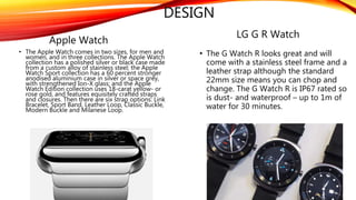 DESIGN
Apple Watch
• The Apple Watch comes in two sizes, for men and
women, and in three collections. The Apple Watch
collection has a polished silver or black case made
from a custom alloy of stainless steel; the Apple
Watch Sport collection has a 60 percent stronger
anodised aluminium case in silver or space grey,
with strengthened Ion-X glass; and the Apple
Watch Edition collection uses 18-carat yellow- or
rose gold, and features equisitely crafted straps
and closures. Then there are six strap options: Link
Bracelet, Sport Band, Leather Loop, Classic Buckle,
Modern Buckle and Milanese Loop.
LG G R Watch
• The G Watch R looks great and will
come with a stainless steel frame and a
leather strap although the standard
22mm size means you can chop and
change. The G Watch R is IP67 rated so
is dust- and waterproof – up to 1m of
water for 30 minutes.
 