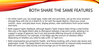 BOTH SHARE THE SAME FEATURES
• On either watch you can install apps, make calls and send texts, call up the voice assistant
(Google Now with the LG G Watch R, or Siri with the Apple Watch), check your email,
control-, store- and play back music, display photos, view notifications from social media
and more.
• Both support haptic feedback, although Apple's Taptic Engine takes things a step further.
Not only is the Apple Watch able to distinguish between a tap and a press, allowing it to
support a range of gestures, but it can also provide differing amounts of vibration for
specific notifications. For example, in the Maps app the amount of vibration differs
depending on whether you need to take a left- or right turn.
• Both smartwatches are primed for health- and fitness tracking, with a heart-rate sensor and
pedometer inside. The Apple Watch also has an accelerometer to measure body movement.
Both will track your daily activity and encourage you to hit exercise goals.
 