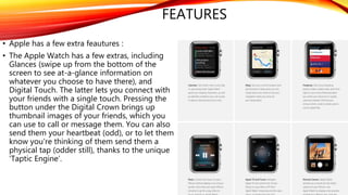 FEATURES
• Apple has a few extra feautures :
• The Apple Watch has a few extras, including
Glances (swipe up from the bottom of the
screen to see at-a-glance information on
whatever you choose to have there), and
Digital Touch. The latter lets you connect with
your friends with a single touch. Pressing the
button under the Digital Crown brings up
thumbnail images of your friends, which you
can use to call or message them. You can also
send them your heartbeat (odd), or to let them
know you're thinking of them send them a
physical tap (odder still), thanks to the unique
'Taptic Engine’.
 