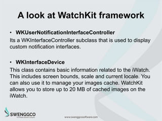 A look at WatchKit framework
• WKInterfaceObject
This is the base class for all UI controls supported by
WatchKit. As we c...