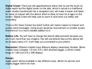 Digital Crown: There are still apprehensions about how to use the touch on
Apple watch but the digital crown on the side, which in actual is a traditional
watch winder transformed into a navigation tool, will make it easier and faster
for users to interact with the device which is likely to have lot of apps on the
screen. Digital Crown will help user to zoom in and zoom out swiftly and
accurately.
There is Siri Voice Control too which further will make it easier to interact and
quickly send messages. Using touch would be inconvenient on smaller screen
therefore siri is a much needed addition to it.
Battery Life: You will have to charge this device daily primarily because you
are much more than you imagine. You will use iphone less as this device will
do all basic tasks of it. It will keep you connected to your phone.
Resolution: Different models have different display resolutions Smaller, 38mm
models have a display 1.5-inch 272 x 340 whereas bigger, a 42mm model
brags of 1.65-inch 312 x 390 display.
Design:
Apple watch will be available in two different sizes, 38mm for women and
slightly bigger 42mm for men.
 