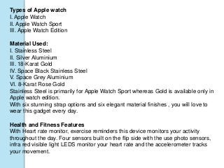 Types of Apple watch
I. Apple Watch
II. Apple Watch Sport
III. Apple Watch Edition
Material Used:
I. Stainless Steel
II. Silver Aluminium
III. 18-Karat Gold
IV. Space Black Stainless Steel
V. Space Grey Aluminium
VI. 8-Karat Rose Gold
Stainless Steel is primarily for Apple Watch Sport whereas Gold is available only in
Apple watch edition.
With six stunning strap options and six elegant material finishes , you will love to
wear this gadget every day.
Health and Fitness Features
With Heart rate monitor, exercise reminders this device monitors your activity
throughout the day. Four sensors built on the flip side with the use photo sensors,
infra red visible light LEDS monitor your heart rate and the accelerometer tracks
your movement.
 