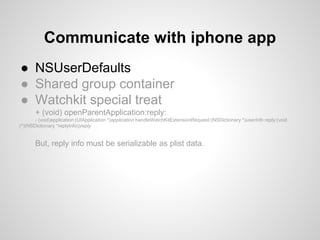 ● NSUserDefaults
● Shared group container
● Watchkit special treat
+ (void) openParentApplication:reply:
- (void)application:(UIApplication *)application handleWatchKitExtensionRequest:(NSDictionary *)userInfo reply:(void
(^)(NSDictionary *replyInfo))reply
But, reply info must be serializable as plist data.
Communicate with iphone app
 