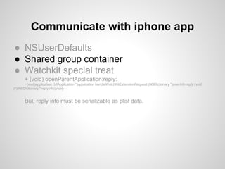 ● NSUserDefaults
● Shared group container
● Watchkit special treat
+ (void) openParentApplication:reply:
- (void)application:(UIApplication *)application handleWatchKitExtensionRequest:(NSDictionary *)userInfo reply:(void
(^)(NSDictionary *replyInfo))reply
But, reply info must be serializable as plist data.
Communicate with iphone app
 