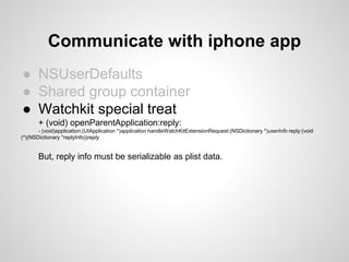 ● NSUserDefaults
● Shared group container
● Watchkit special treat
+ (void) openParentApplication:reply:
- (void)application:(UIApplication *)application handleWatchKitExtensionRequest:(NSDictionary *)userInfo reply:(void
(^)(NSDictionary *replyInfo))reply
But, reply info must be serializable as plist data.
Communicate with iphone app
 