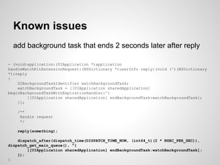 add background task that ends 2 seconds later after reply
Known issues
- (void)application:(UIApplication *)application
handleWatchKitExtensionRequest:(NSDictionary *)userInfo reply:(void (^)(NSDictionary
*))reply
{
UIBackgroundTaskIdentifier watchBackgroundTask;
watchBackgroundTask = [[UIApplication sharedApplication]
beginBackgroundTaskWithExpirationHandler:^{
[[UIApplication sharedApplication] endBackgroundTask:watchBackgroundTask];
}];
/**
Handle request
*/
reply(something);
dispatch_after(dispatch_time(DISPATCH_TIME_NOW, (int64_t)(2 * NSEC_PER_SEC)),
dispatch_get_main_queue(), ^{
[[UIApplication sharedApplication] endBackgroundTask:watchBackgroundTask];
});
}
 