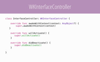 WKInterfaceController
class InterfaceController: WKInterfaceController {
override func awakeWithContext(context: AnyObject?) {
super.awakeWithContext(context)
}
override func willActivate() {
super.willActivate()
}
override func didDeactivate() {
super.didDeactivate()
}
}
 