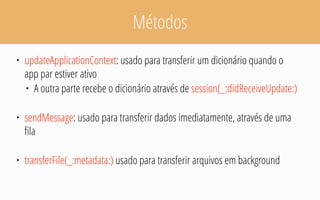 Métodos
• updateApplicationContext: usado para transferir um dicionário quando o
app par estiver ativo
• A outra parte recebe o dicionário através de session(_:didReceiveUpdate:)
• sendMessage: usado para transferir dados imediatamente, através de uma
fila
• transferFile(_:metadata:) usado para transferir arquivos em background
 