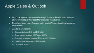 Apple Sales & Outlook
 Tim Cook reported a continued strength from the iPhone, Mac, and App
Store, which drove their best March quarter results ever
 There is a higher rate of people switching to iPhones than they have ever
experienced
 Quarter 3 predictions:
 Revenue between $46 and $48 billion
 Gross margin between 38.5% and 39.5%
 Operating expenses between $5.65 and $5.75 billion
 Other income (expense) of $350 million
 Tax rate of 26.3%
 