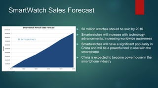 SmartWatch Sales Forecast
 50 million watches should be sold by 2016
 Smartwatches will increase with technology
advancements, increasing worldwide awareness
 Smartwatches will have a significant popularity in
China and will be a powerful tool to use with the
smartphone
 China is expected to become powerhouse in the
smartphone industry
 