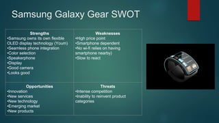 Samsung Galaxy Gear SWOT
Strengths
•Samsung owns its own flexible
OLED display technology (Youm)
•Seamless phone integration
•Color selection
•Speakerphone
•Display
•Good camera
•Looks good
Weaknesses
•High price point
•Smartphone dependent
•No wi-fi relies on having
smartphone nearby)
•Slow to react
Opportunities
•Innovation
•New services
•New technology
•Emerging market
•New products
Threats
•Intense competition
•Inability to reinvent product
categories
 