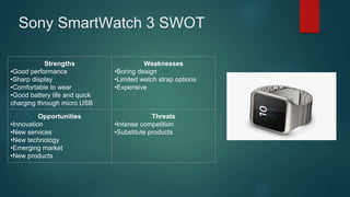 Sony SmartWatch 3 SWOT
Strengths
•Good performance
•Sharp display
•Comfortable to wear
•Good battery life and quick
charging through micro USB
Weaknesses
•Boring design
•Limited watch strap options
•Expensive
Opportunities
•Innovation
•New services
•New technology
•Emerging market
•New products
Threats
•Intense competition
•Substitute products
 