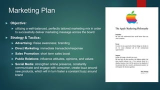 Marketing Plan
 Objective:
 utilizing a well-balanced, perfectly tailored marketing mix in order
to successfully deliver marketing message across the board
 Strategy & Tactics:
 Advertising: Raise awareness; branding
 Direct Marketing: immediate transaction/response
 Sales Promotion: short term sales boost
 Public Relations: influence attitudes, opinions, and values
 Social Media: strengthen online presence, constantly
communicate and engage with consumer, create buzz around
new products, which will in turn foster a constant buzz around
brand
 